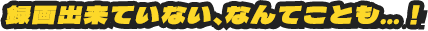 録画出来ていない、なんてことも…！